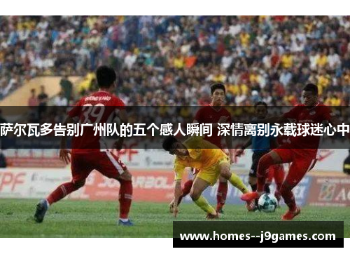 萨尔瓦多告别广州队的五个感人瞬间 深情离别永载球迷心中